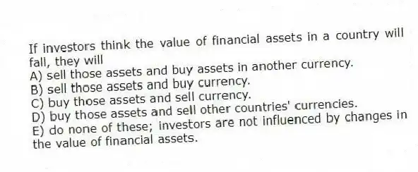If investors think the value of financial assets in a country will fall, they will
A) sell those assets and buy assets in another currency.
B) sell those assets and buy currency.
C) buy those assets and sell currency.
D) buy those assets and sell other countries' currencies.
E) do none of these; investors are not influenced by changes in the value of financial assets.