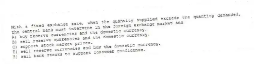 With a fixed exchange rate, when the quantity supplied exceeds the quantity demanded, the central bank must intervene in the foreign exchange market and
A) buy reserve currencies and the domestic currency.
B) sell reserve currencies and the domestic currency.
C) support stock market prices.
D) sell reserve currencies and buy the domestic currency.
E) sell bank stocks to support consumer confidence.