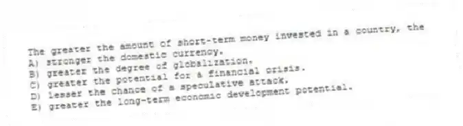 The greater the amount of short-term money invested in a country, the
A) stronger the domestic currency.
B) greater the degree of globalization.
C) greater the potential for a financial crisis.
D) lesser the chance of a speculative attack.
E) greater the long-term economic development potential.