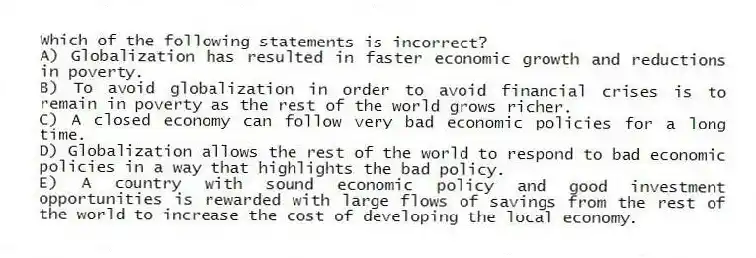 Which of the following statements is incorrect?
A) Globalization has resulted in faster economic growth and reductions in poverty.
B) To avoid globalization in order to avoid financial crises is to remain in poverty as the rest of the world grows richer.
C) A closed economy can follow very bad economic policies for a long time.
D) Globalization allows the rest of the world to respond to bad economic policies in a way that highlights the bad policy.
E) A country with sound economic policy and good investment opportunities is rewarded with large flows of savings from the rest of the world to increase the cost of developing the local economy.