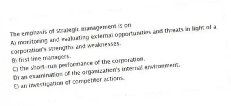 The emphasis of strategic management is on
A) monitoring and evaluating external opportunities and threats in light of a corporation's strengths and weaknesses.
B) first line managers.
C) the short-run performance of the corporation.
D) an examination of the organization's internal environment.
E) an investigation of competitor actions.