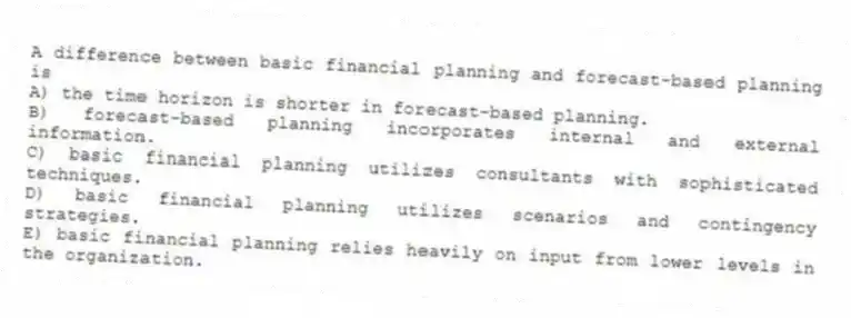 A difference between basic financial planning and forecast-based planning is
A) the time horizon is shorter in forecast-based planning.
B) forecast-based planning incorporates internal and external information.
C) basic financial planning utilizes consultants with sophisticated techniques.
D) basic financial planning utilizes scenarios and contingency strategies.
E) basic financial planning relies heavily on input from lower levels in the organization.
