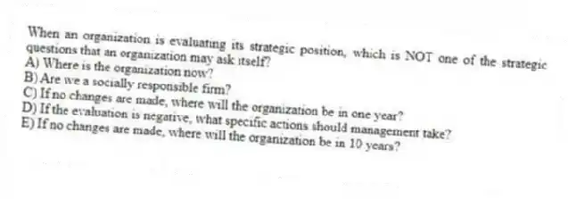 When an organization is evaluating its strategic position, which is NOT one of the strategic questions that an organization may ask itself?
A) Where is the organization now?
B) Are we a socially responsible firm?
C) If no changes are made, where will the organization be in one year?
D) If the evaluation is negative, what specific actions should management take?
E) If no changes are made, where will the organization be in 10 years?