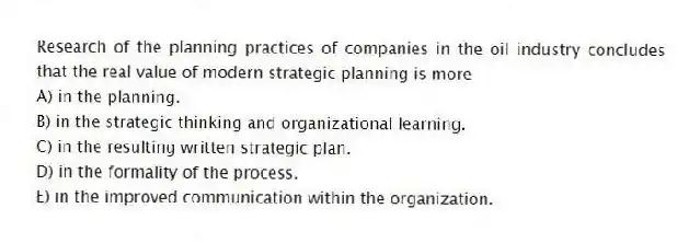 Research of the planning practices of companies in the oil industry concludes that the real value of modern strategic planning is more
A) in the planning.
B) in the strategic thinking and organizational learning.
C) in the resulting written strategic plan.
D) in the formality of the process.
E) in the improved communication within the organization.