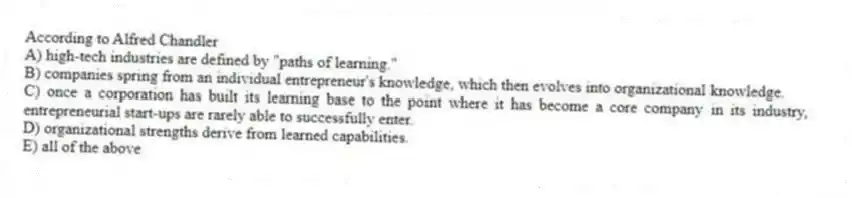 According to Alfred Chandler
A) high-tech industries are defined by "paths of learning."
B) companies spring from an individual entrepreneur's knowledge, which then evolves into organizational knowledge.
C) once a corporation has built its learning base to the point where it has become a core company in its industry, entrepreneurial start-ups are rarely able to successfully enter.
D) organizational strengths derive from learned capabilities.
E) all of the above
