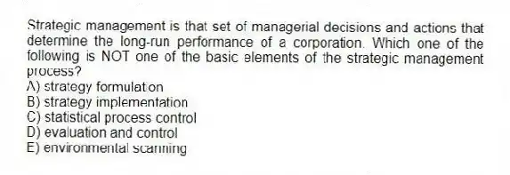 Strategic management is that set of managerial decisions and actions that determine the long-run performance of a corporation. Which one of the following is NOT one of the basic elements of the strategic management process?
A) strategy formulation
B) strategy implementation
C) statistical process control
D) evaluation and control
E) environmental scanning