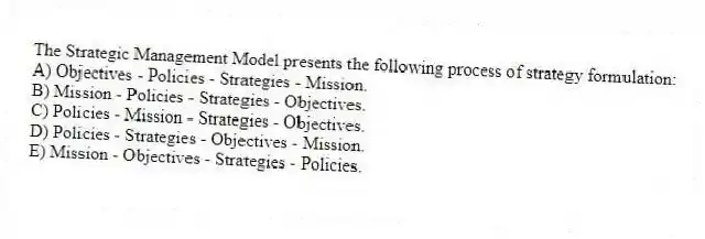 The Strategic Management Model presents the following process of strategy formulation:
A) Objectives - Policies - Strategies - Mission.
B) Mission - Policies - Strategies - Objectives.
C) Policies - Mission - Strategies - Objectives.
D) Policies - Strategies - Objectives - Mission.
E) Mission - Objectives - Strategies - Policies.