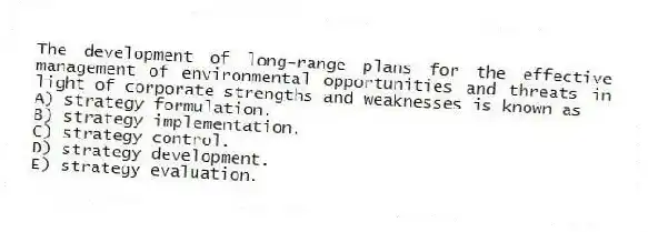 The development of long-range plans for the effective management of environmental opportunities and threats in light of corporate strengths and weaknesses is known as
A) strategy formulation.
B) strategy implementation.
C) strategy control.
D) strategy development.
E) strategy evaluation.