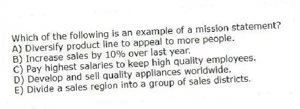 Which of the following is an example of a mission statement?
A) Diversify product line to appeal to more people.
B) Increase sales by 10% over last year.
C) Pay highest salaries to keep high quality employees.
D) Develop and sell quality appliances worldwide.
E) Divide a sales region into a group of sales districts.