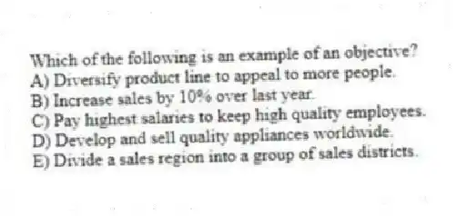 Which of the following is an example of an objective?
A) Diversify product line to appeal to more people.
B) Increase sales by 10% over last year.
C) Pay highest salaries to keep high quality employees.
D) Develop and sell quality appliances worldwide.
E) Divide a sales region into a group of sales districts.