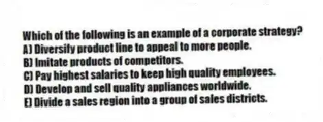 Which of the following is an example of a corporate strategy?
A) Diversify product line to appeal to more people.
B) Imitate products of competitors.
C) Pay highest salaries to keep high quality employees.
D) Develop and sell quality appliances worldwide.
E) Divide a sales region into a group of sales districts.