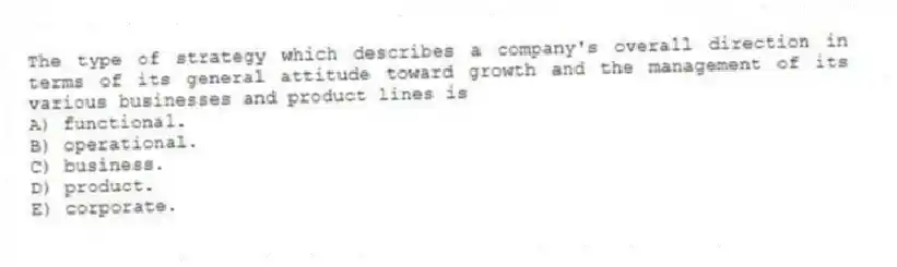 The type of strategy which describes a company's overall direction in terms of its general attitude toward growth and the management of its various businesses and product lines is
A) functional.
B) operational.
C) business.
D) product.
E) corporate.