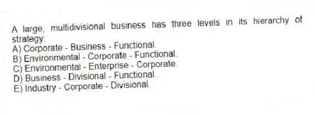 A large, multidivisional business has three levels in its hierarchy of strategy:
A) Corporate - Business - Functional.
B) Environmental - Corporate - Functional.
C) Environmental - Enterprise - Corporate.
D) Business - Divisional - Functional.
E) Industry - Corporate - Divisional.