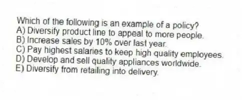 Which of the following is an example of a policy?
A) Diversify product line to appeal to more people.
B) Increase sales by 10% over last year.
C) Pay highest salaries to keep high quality employees.
D) Develop and sell quality appliances worldwide.
E) Diversify from retailing into delivery.