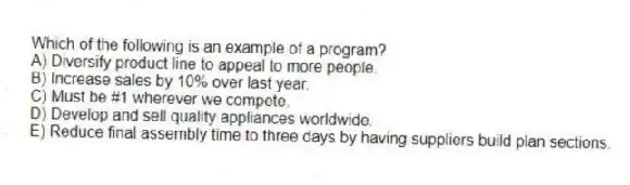 Which of the following is an example of a program?
A) Diversify product line to appeal to more people.
B) Increase sales by 10% over last year.
C) Must be #1 wherever we compete.
D) Develop and sell quality appliances worldwide.
E) Reduce final assembly time to three days by having suppliers build plan sections.