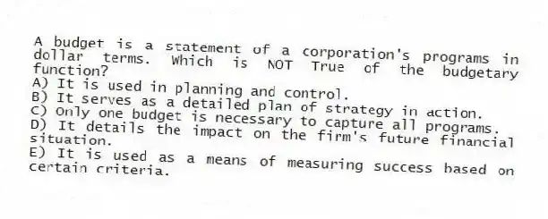 A budget is a statement of a corporation's programs in dollar terms. Which is NOT True of the budgetary function?
A) It is used in planning and control.
B) It serves as a detailed plan of strategy in action.
C) Only one budget is necessary to capture all programs.
D) It details the impact on the firm's future financial situation.
E) It is used as a means of measuring success based on certain criteria.