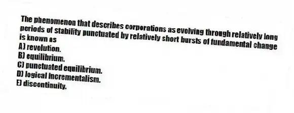 The phenomenon that describes corporations as evolving through relatively long periods of stability punctuated by relatively short bursts of fundamental change is known as
A) revolution.
B) equilibrium.
C) punctuated equilibrium.
D) logical incrementalism.
E) discontinuity.