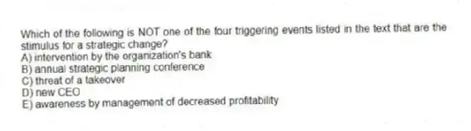 Which of the following is NOT one of the four triggering events listed in the text that are the stimulus for a strategic change?
A) intervention by the organization's bank
B) annual strategic planning conference
C) threat of a takeover
D) new CEO
E) awareness by management of decreased profitability
