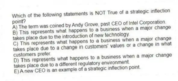 Which of the following statements is NOT True of a strategic inflection point?
A) The term was coined by Andy Grove, past CEO of Intel Corporation.
B) This represents what happens to a business when a major change takes place due to the introduction of new technology.
C) This represents what happens to a business when a major change takes place due to a change in customers' values or a change in what customers prefer.
D) This represents what happens to a business when a major change takes place due to a different regulatory environment.
E) A new CEO is an example of a strategic inflection point.
