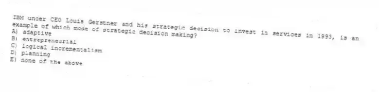 IBM under CEO Louis Gerstner and his strategic decision to invest in services in 1993, is an example of which mode of strategic decision making?
A) adaptive
B) entrepreneurial
C) logical incrementalism
D) planning
E) none of the above
