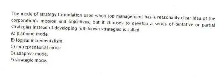 The mode of strategy formulation used when top management has a reasonably clear idea of the corporation's mission and objectives, but it chooses to develop a series of tentative or partial strategies instead of developing full-blown strategies is called
A) planning mode.
B) logical incrementalism.
C) entrepreneurial mode.
D) adaptive mode.
E) strategic mode.