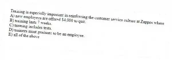 Training is especially important in reinforcing the customer service culture at Zappos where
A) new employees are offered $4,000 to quit.
B) training lasts 7 weeks.
C) training includes tests.
D) trainees must graduate to be an employee.
E) all of the above