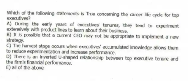 Which of the following statements is True concerning the career life cycle for top executives?
A) During the early years of executives' tenures, they tend to experiment extensively with product lines to learn about their business.
B) It is possible that a current CEO may not be appropriate to implement a new strategy.
C) The harvest stage occurs when executives' accumulated knowledge allows them to reduce experimentation and increase performance.
D) There is an inverted U-shaped relationship between top executive tenure and the firm's financial performance.
E) all of the above