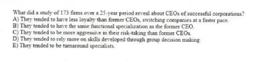 What did a study of 173 firms over a 25-year period reveal about CEOs of successful corporations?
A) They tended to have less loyalty than former CEOs, switching companies at a faster pace.
B) They tended to have the same functional specialization as the former CEO.
C) They tended to be more aggressive in their risk-taking than former CEOs.
D) They tended to rely more on skills developed through group decision making.
E) They tended to be turnaround specialists.
