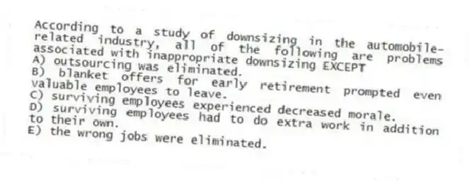 According to a study of downsizing in the automobile-related industry, all of the following are problems associated with inappropriate downsizing EXCEPT
A) outsourcing was eliminated.
B) blanket offers for early retirement prompted even valuable employees to leave.
C) surviving employees experienced decreased morale.
D) surviving employees had to do extra work in addition to their own.
E) the wrong jobs were eliminated.