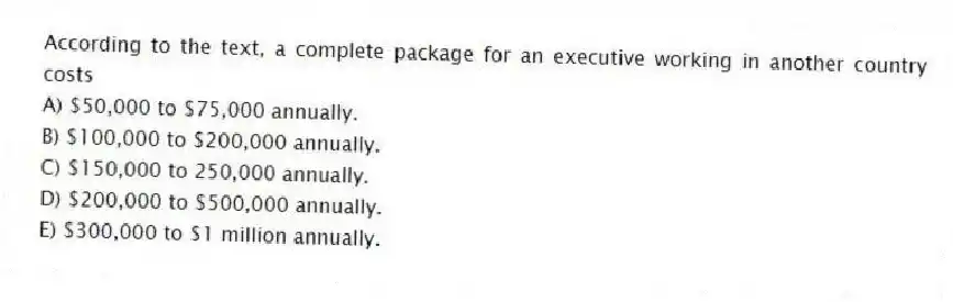 According to the text, a complete package for an executive working in another country costs
A) $50,000 to $75,000 annually.
B) $100,000 to $200,000 annually.
C) $150,000 to 250,000 annually.
D) $200,000 to $500,000 annually.
E) $300,000 to $1 million annually.