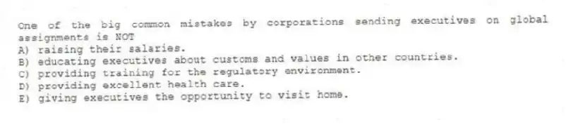 One of the big common mistakes by corporations sending executives on global assignments is NOT
A) raising their salaries.
B) educating executives about customs and values in other countries.
C) providing training for the regulatory environment.
D) providing excellent health care.
E) giving executives the opportunity to visit home.
