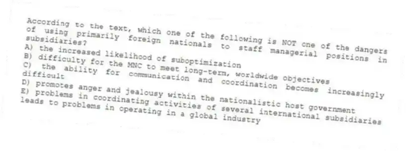 According to the text, which one of the following is NOT one of the dangers of using primarily foreign nationals to staff managerial positions in subsidiaries?
A) the increased likelihood of suboptimization
B) difficulty for the MNC to meet long-term, worldwide objectives
C) the ability for communication and coordination becomes increasingly difficult
D) promotes anger and jealousy within the nationalistic host government
E) problems in coordinating activities of several international subsidiaries leads to problems in operating in a global industry