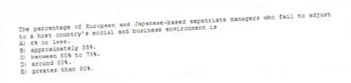The percentage of European and Japanese-based expatriate managers who fail to adjust to a host country's social and business environment is
A) 6% or less.
B) approximately 35%.
C) between 50% to 75%.
D) around 80%.
E) greater than 90%.