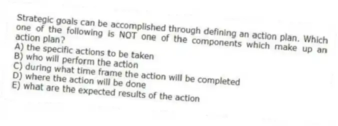 Strategic goals can be accomplished through defining an action plan. Which one of the following is NOT one of the components which make up an action plan?
A) the specific actions to be taken
B) who will perform the action
C) during what time frame the action will be completed
D) where the action will be done
E) what are the expected results of the action