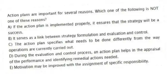 Action plans are important for several reasons. Which one of the following is NOT one of these reasons?
A) If the action plan is implemented properly, it ensures that the strategy will be a success.
B) It serves as a link between strategy formulation and evaluation and control.
C) The action plan specifies what needs to be done differently from the way operations are currently carried out.
D) During the evaluation and control process, an action plan helps in the appraisal of the performance and identifying remedial actions needed.
E) Motivation may be improved with the assignment of specific responsibility.