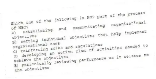 Which one of the following is NOT part of the process of MBO?
A) establishing and communicating organizational objectives
B) setting individual objectives that help implement organizational ones
C) reinforcing rules and regulations
D) developing an action plan of activities needed to achieve the objectives
E) periodically reviewing performance as it relates to the objectives