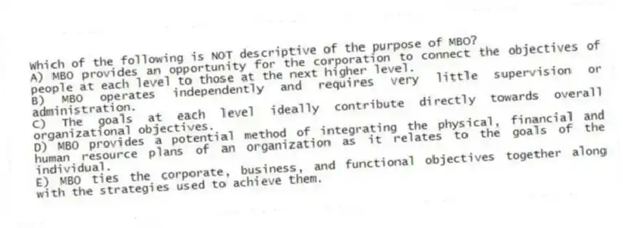 Which of the following is NOT descriptive of the purpose of MBO?
A) MBO provides an opportunity for the corporation to connect the objectives of people at each level to those at the next higher level.
B) MBO operates independently and requires very little supervision or administration.
C) The goals at each level ideally contribute directly towards overall organizational objectives.
D) MBO provides a potential method of integrating the physical, financial and human resource plans of an organization as it relates to the goals of the individual.
E) MBO ties the corporate, business, and functional objectives together along with the strategies used to achieve them.