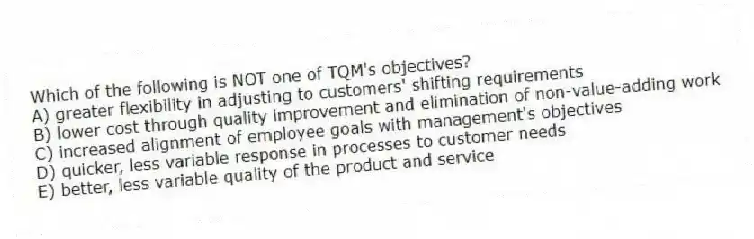 Which of the following is NOT one of TQM's objectives?
A) greater flexibility in adjusting to customers' shifting requirements
B) lower cost through quality improvement and elimination of non-value-adding work
C) increased alignment of employee goals with management's objectives
D) quicker, less variable response in processes to customer needs
E) better, less variable quality of the product and service
