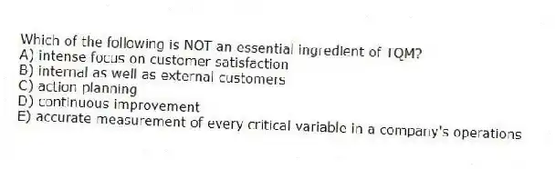 Which of the following is NOT an essential ingredient of TQM?
A) intense focus on customer satisfaction
B) internal as well as external customers
C) action planning
D) continuous improvement
E) accurate measurement of every critical variable in a company's operations