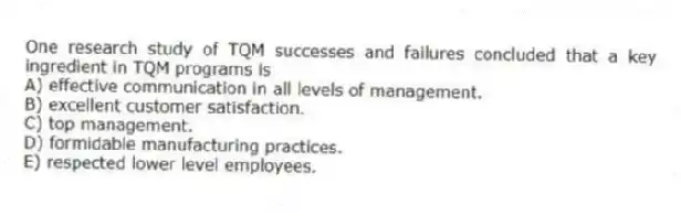 One research study of TQM successes and failures concluded that a key ingredient in TQM programs is
A) effective communication in all levels of management.
B) excellent customer satisfaction.
C) top management.
D) formidable manufacturing practices.
E) respected lower level employees.