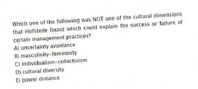 Which one of the following was NOT one of the cultural dimensions that Hofstede found which could explain the success or failure of certain management practices?
A) uncertainty avoidance
B) masculinity-femininity
C) individualism-collectivism
D) cultural diversity
E) power distance