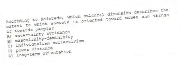 According to Hofstede, which cultural dimension describes the extent to which society is oriented toward money and things or towards people?
A) uncertainty avoidance
B) masculinity-femininity
C) individualism-collectivism
D) power distance
E) long-term orientation