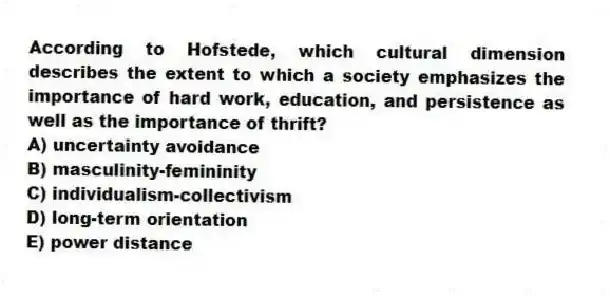 According to Hofstede, which cultural dimension describes the extent to which a society emphasizes the importance of hard work, education, and persistence as well as the importance of thrift?
A) uncertainty avoidance
B) masculinity-femininity
C) individualism-collectivism
D) long-term orientation
E) power distance