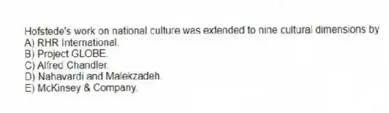 Hofstede's work on national culture was extended to nine cultural dimensions by
A) RHR International.
B) Project GLOBE.
C) Alfred Chandler.
D) Nahavardi and Malekzadeh.
E) McKinsey & Company.