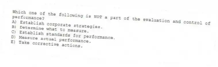 Which one of the following is NOT a part of the evaluation and control of performance?
A) Establish corporate strategies.
B) Determine what to measure.
C) Establish standards for performance.
D) Measure actual performance.
E) Take corrective actions.