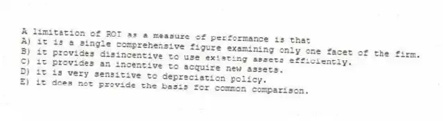 A limitation of ROI as a measure of performance is that
A) it is a single comprehensive figure examining only one facet of the firm.
B) it provides disincentive to use existing assets efficiently.
C) it provides an incentive to acquire new assets.
D) it is very sensitive to depreciation policy.
E) it does not provide the basis for common comparison.