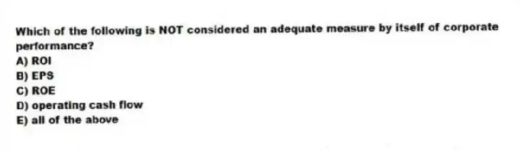 Which of the following is NOT considered an adequate measure by itself of corporate performance?
A) ROI
B) EPS
C) ROE
D) operating cash flow
E) all of the above