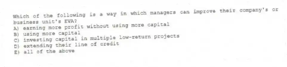 Which of the following is a way in which managers can improve their company's or business unit's EVA?
A) earning more profit without using more capital
B) using more capital
C) investing capital in multiple low-return projects
D) extending their line of credit
E) all of the above