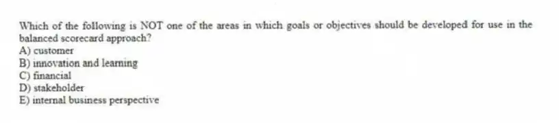Which of the following is NOT one of the areas in which goals or objectives should be developed for use in the balanced scorecard approach?
A) customer
B) innovation and learning
C) financial
D) stakeholder
E) internal business perspective