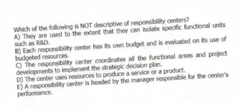 Which of the following is NOT descriptive of responsibility centers?
A) They are used to the extent that they can isolate specific functional units such as R&D.
B) Each responsibility center has its own budget and is evaluated on its use of budgeted resources.
C) The responsibility center coordinates all the functional areas and project developments to implement the strategic decision plan.
D) The center uses resources to produce a service or a product.
E) A responsibility center is headed by the manager responsible for the center's performance.
